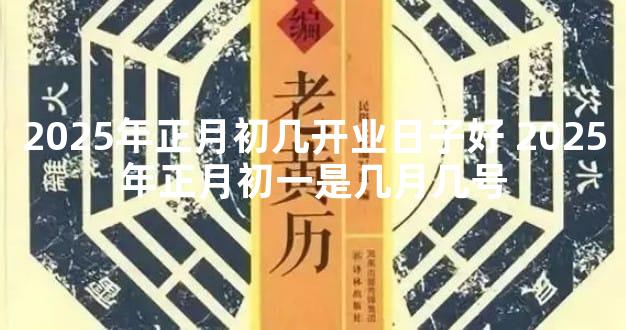 2025年正月初几开业日子好 2025年正月初一是几月几号